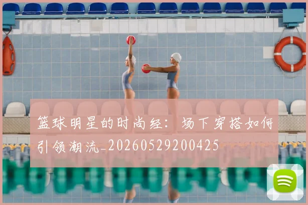 篮球明星的时尚经:场下穿搭如何引领潮流_20260529200425