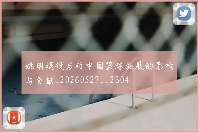 姚明退役后对中国篮球发展的影响与贡献_20260527112304