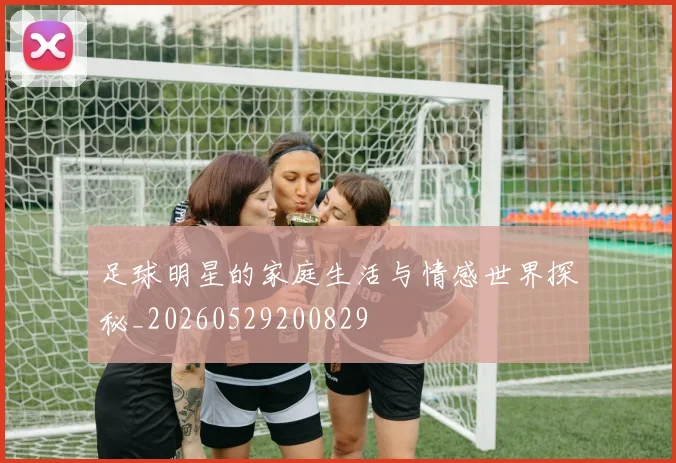 足球明星的家庭生活与情感世界探秘_20260529200829