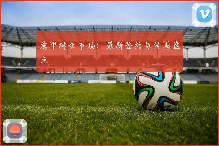 意甲转会市场:最新签约与传闻盘点